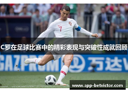 C罗在足球比赛中的精彩表现与突破性成就回顾
